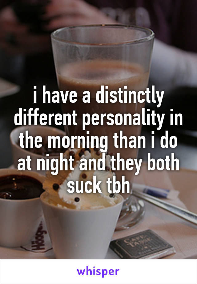 i have a distinctly different personality in the morning than i do at night and they both suck tbh