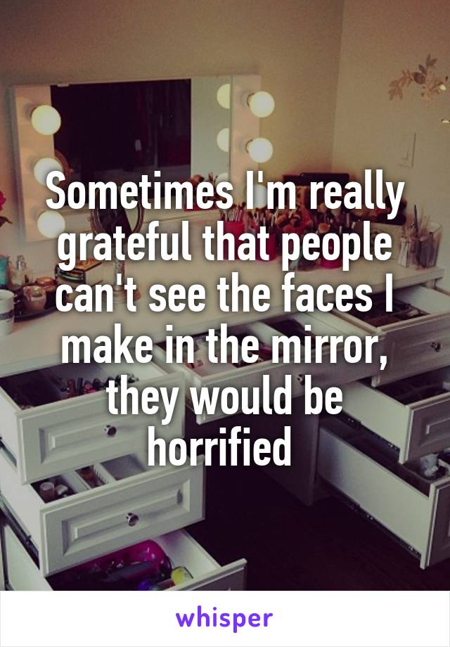 Sometimes I'm really grateful that people can't see the faces I make in the mirror, they would be horrified 
