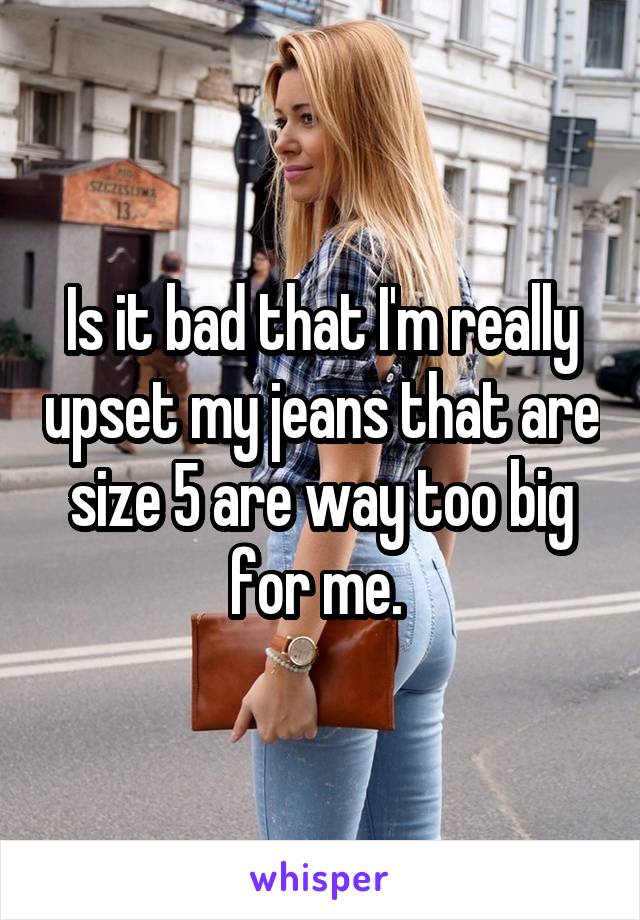 Is it bad that I'm really upset my jeans that are size 5 are way too big for me. 