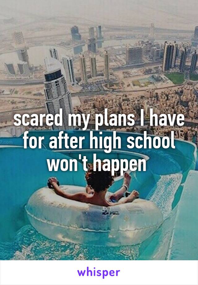 scared my plans I have for after high school won't happen 