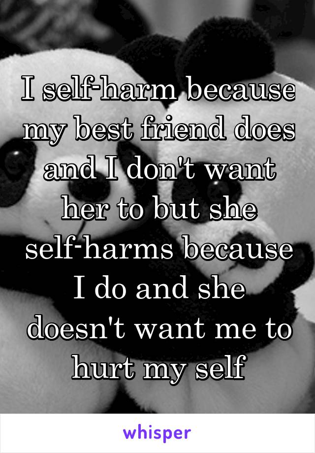 I self-harm because my best friend does and I don't want her to but she self-harms because I do and she doesn't want me to hurt my self