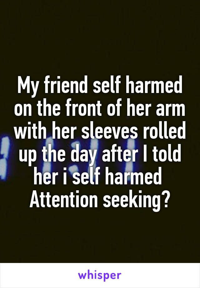 My friend self harmed on the front of her arm with her sleeves rolled up the day after I told her i self harmed 
Attention seeking?