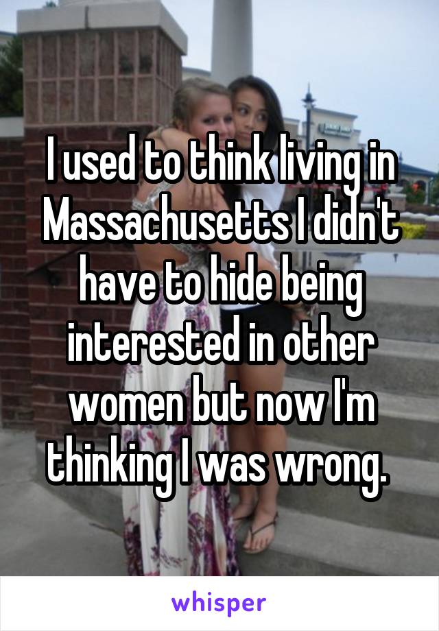 I used to think living in Massachusetts I didn't have to hide being interested in other women but now I'm thinking I was wrong. 