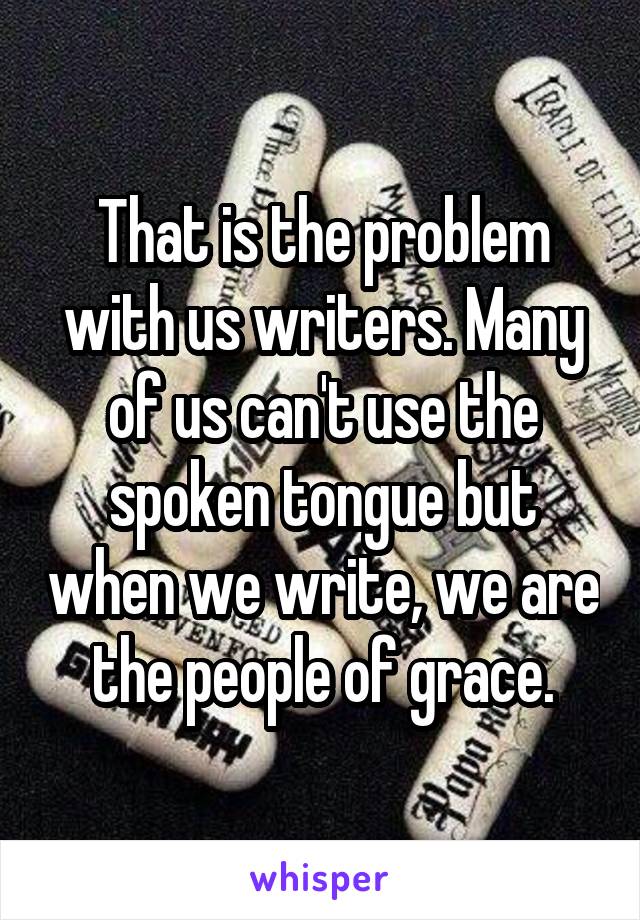 That is the problem with us writers. Many of us can't use the spoken tongue but when we write, we are the people of grace.