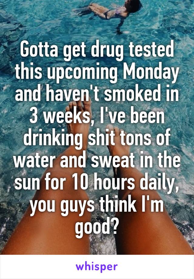Gotta get drug tested this upcoming Monday and haven't smoked in 3 weeks, I've been drinking shit tons of water and sweat in the sun for 10 hours daily, you guys think I'm good?