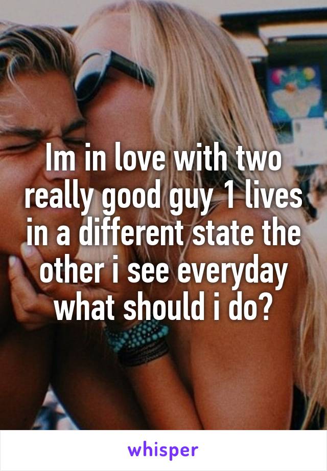 Im in love with two really good guy 1 lives in a different state the other i see everyday what should i do?