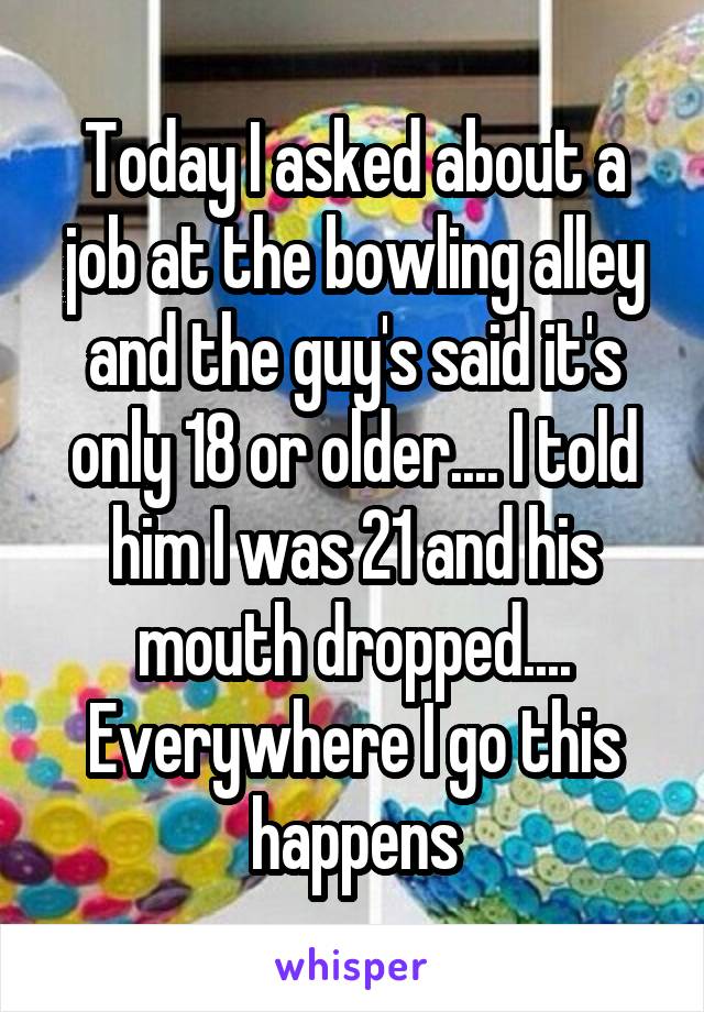 Today I asked about a job at the bowling alley and the guy's said it's only 18 or older.... I told him I was 21 and his mouth dropped.... Everywhere I go this happens