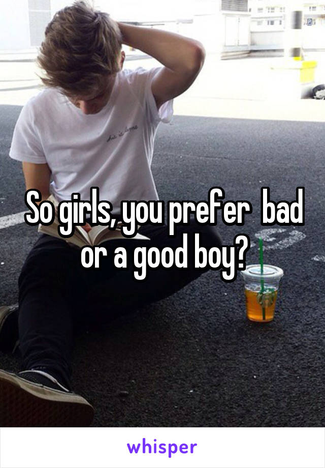 So girls, you prefer  bad or a good boy?