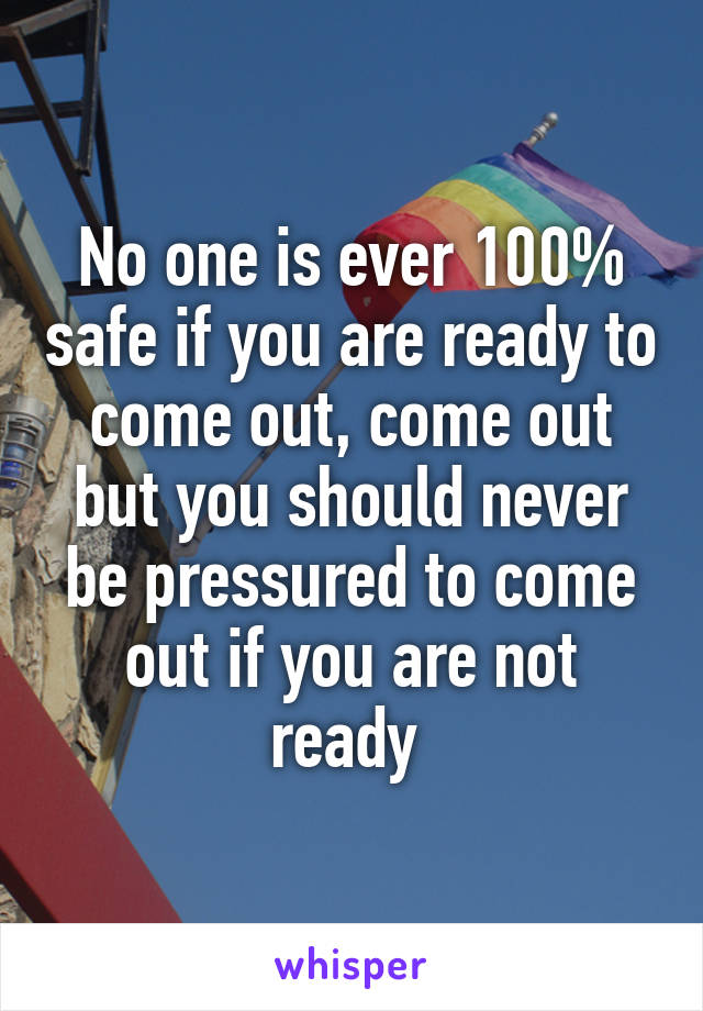 No one is ever 100% safe if you are ready to come out, come out but you should never be pressured to come out if you are not ready 
