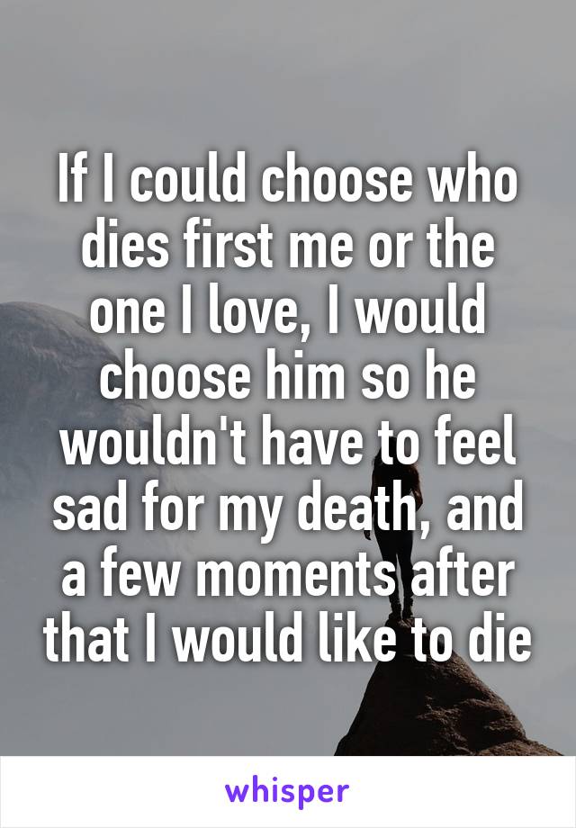 If I could choose who dies first me or the one I love, I would choose him so he wouldn't have to feel sad for my death, and a few moments after that I would like to die