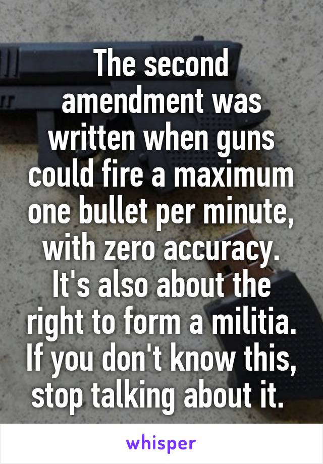 The second amendment was written when guns could fire a maximum one bullet per minute, with zero accuracy. It's also about the right to form a militia. If you don't know this, stop talking about it. 