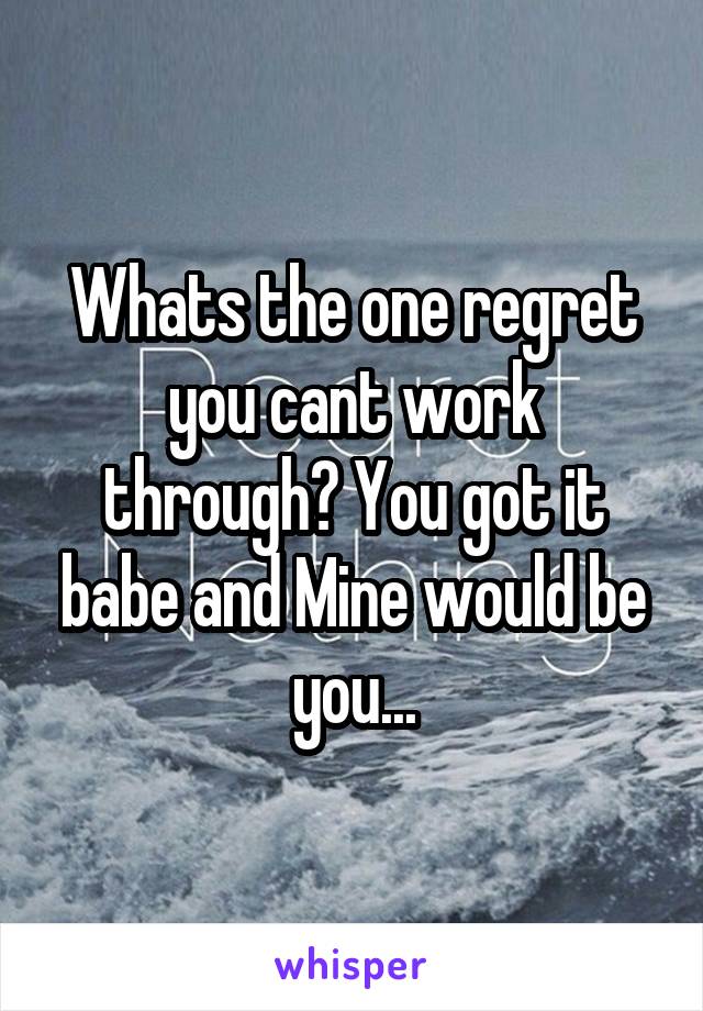 Whats the one regret you cant work through? You got it babe and Mine would be you...