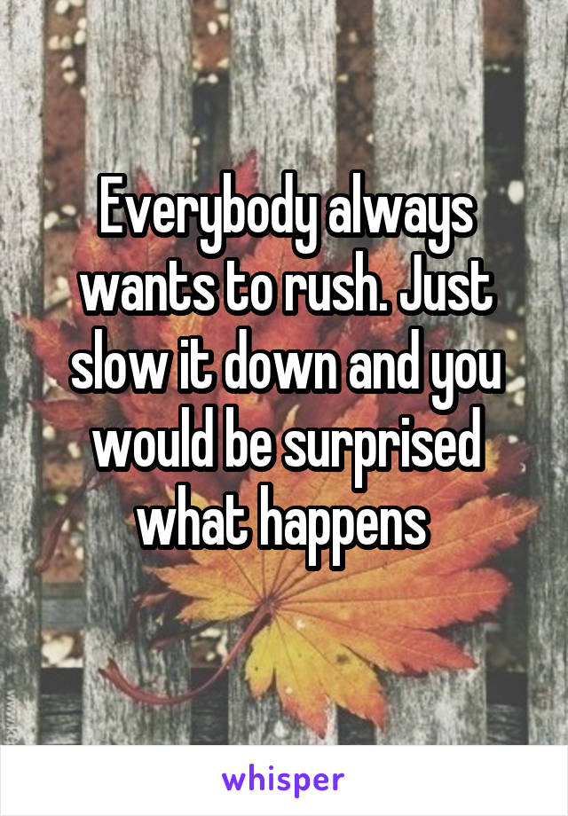 Everybody always wants to rush. Just slow it down and you would be surprised what happens 
