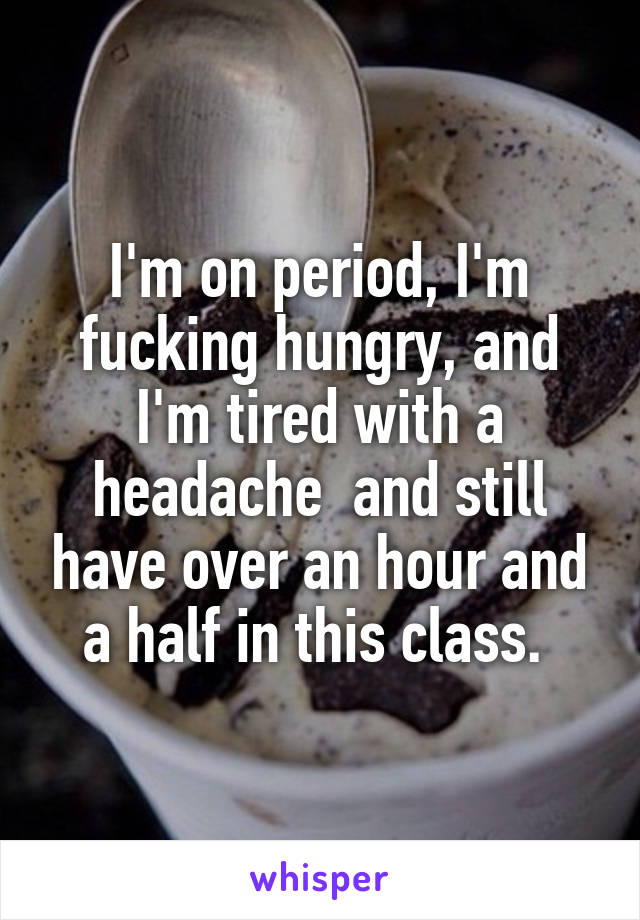 I'm on period, I'm fucking hungry, and I'm tired with a headache  and still have over an hour and a half in this class. 