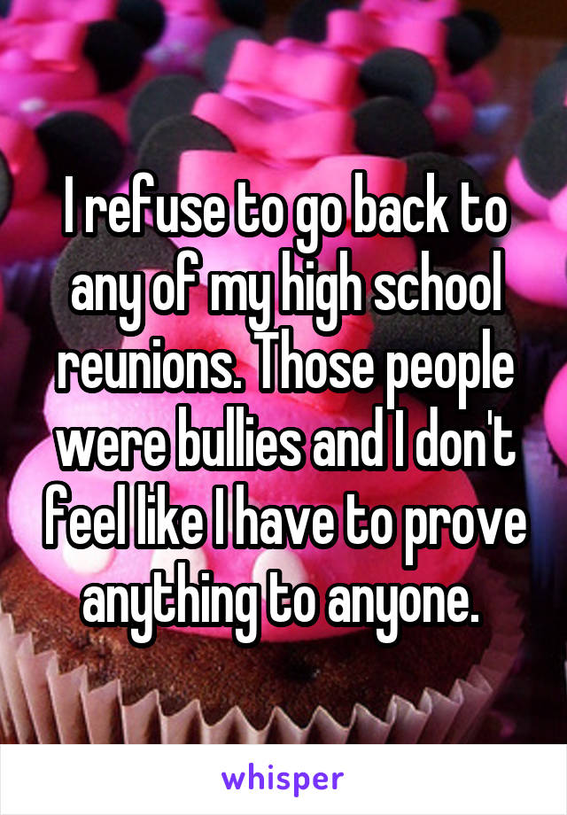 I refuse to go back to any of my high school reunions. Those people were bullies and I don't feel like I have to prove anything to anyone. 