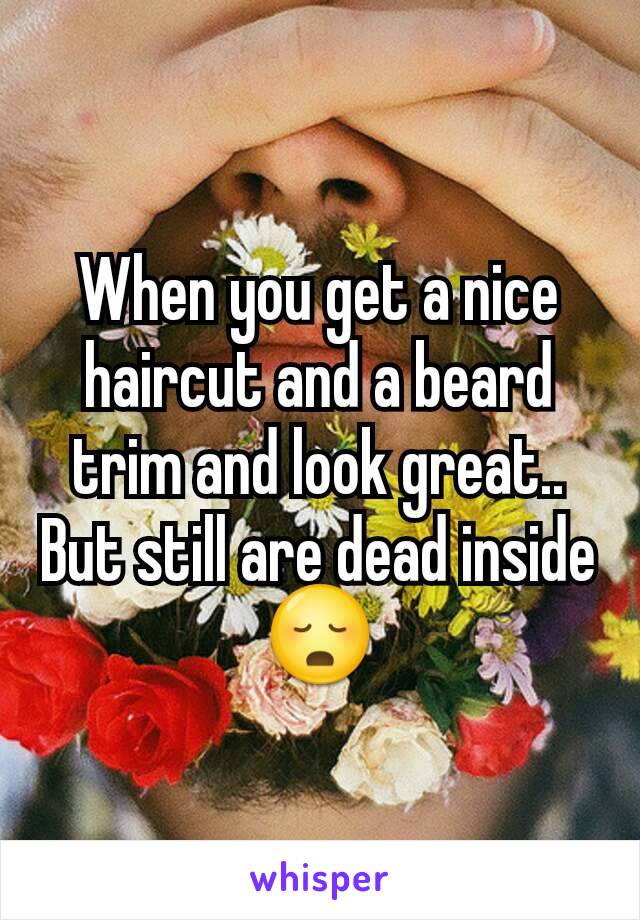 When you get a nice haircut and a beard trim and look great.. But still are dead inside 😳