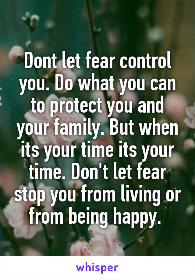 Dont let fear control you. Do what you can to protect you and your family. But when its your time its your time. Don't let fear stop you from living or from being happy. 