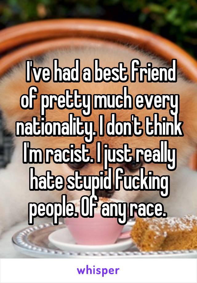  I've had a best friend of pretty much every nationality. I don't think I'm racist. I just really hate stupid fucking people. Of any race. 