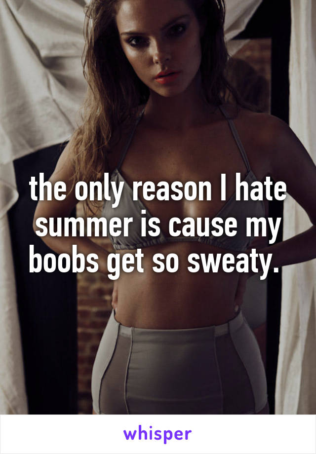 the only reason I hate summer is cause my boobs get so sweaty. 