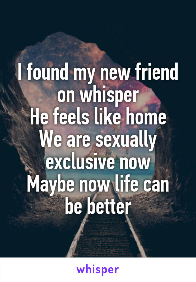 I found my new friend on whisper
He feels like home
We are sexually exclusive now
Maybe now life can be better