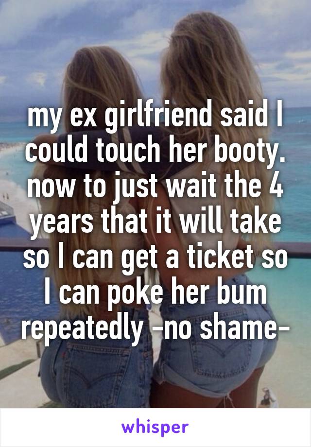 my ex girlfriend said I could touch her booty. now to just wait the 4 years that it will take so I can get a ticket so I can poke her bum repeatedly -no shame-