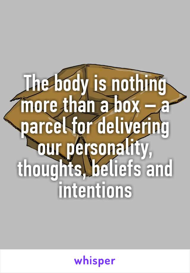 The body is nothing more than a box – a parcel for delivering our personality, thoughts, beliefs and intentions
