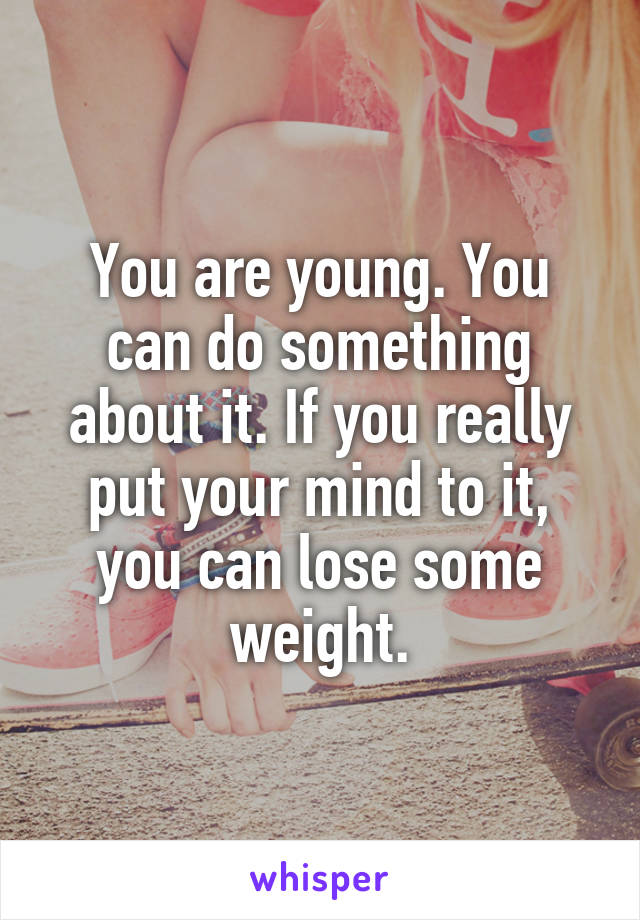 You are young. You can do something about it. If you really put your mind to it, you can lose some weight.