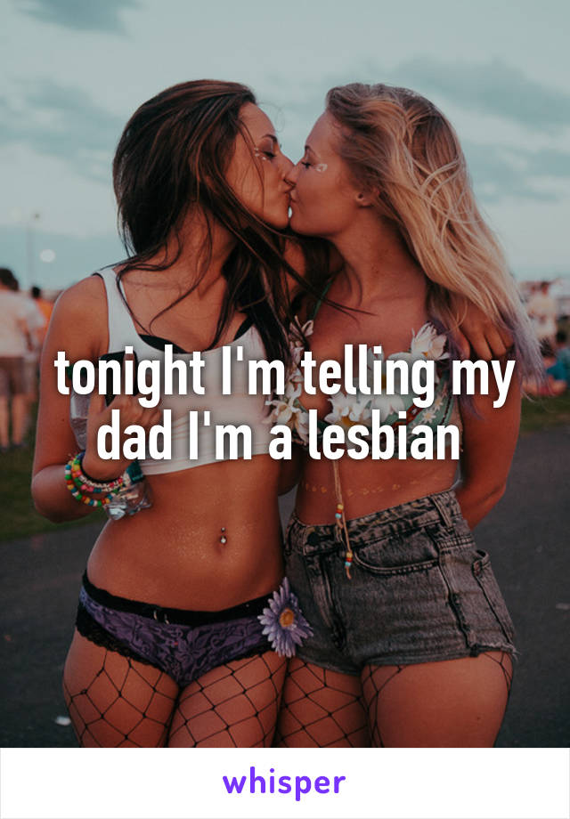tonight I'm telling my dad I'm a lesbian 