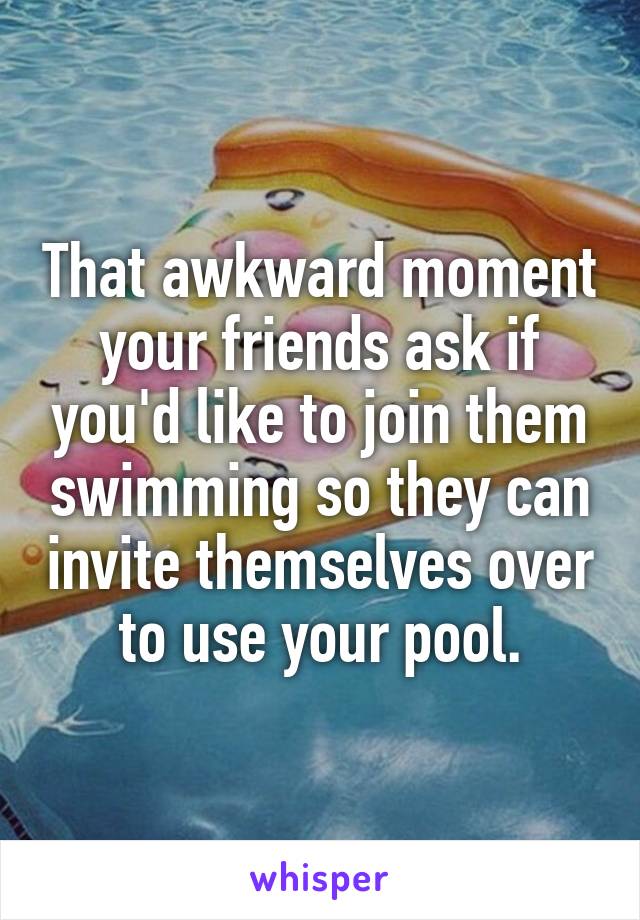 That awkward moment your friends ask if you'd like to join them swimming so they can invite themselves over to use your pool.