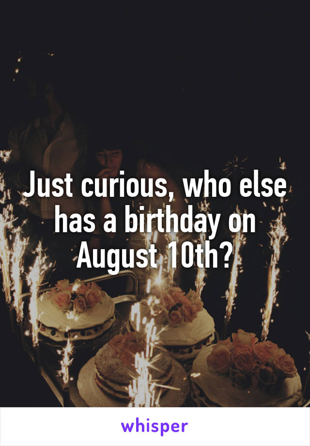 Just curious, who else has a birthday on August 10th?
