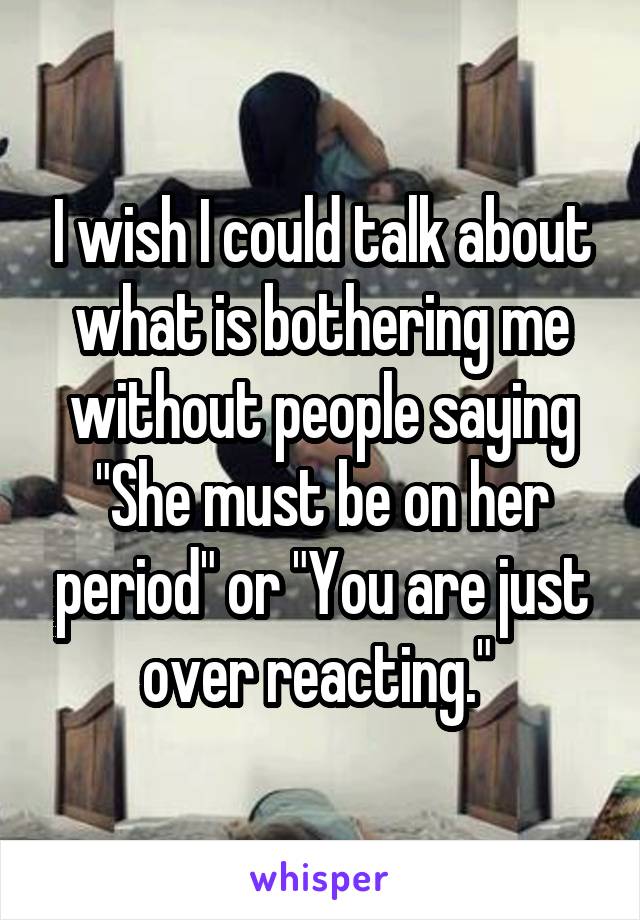 I wish I could talk about what is bothering me without people saying "She must be on her period" or "You are just over reacting." 