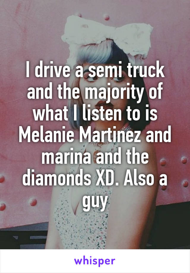 I drive a semi truck and the majority of what I listen to is Melanie Martinez and marina and the diamonds XD. Also a guy
