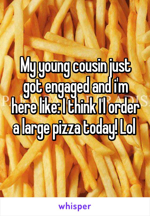 My young cousin just got engaged and i'm here like: I think I'l order a large pizza today! Lol 
