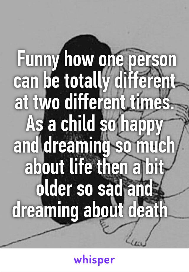  Funny how one person can be totally different at two different times. As a child so happy and dreaming so much about life then a bit older so sad and dreaming about death  