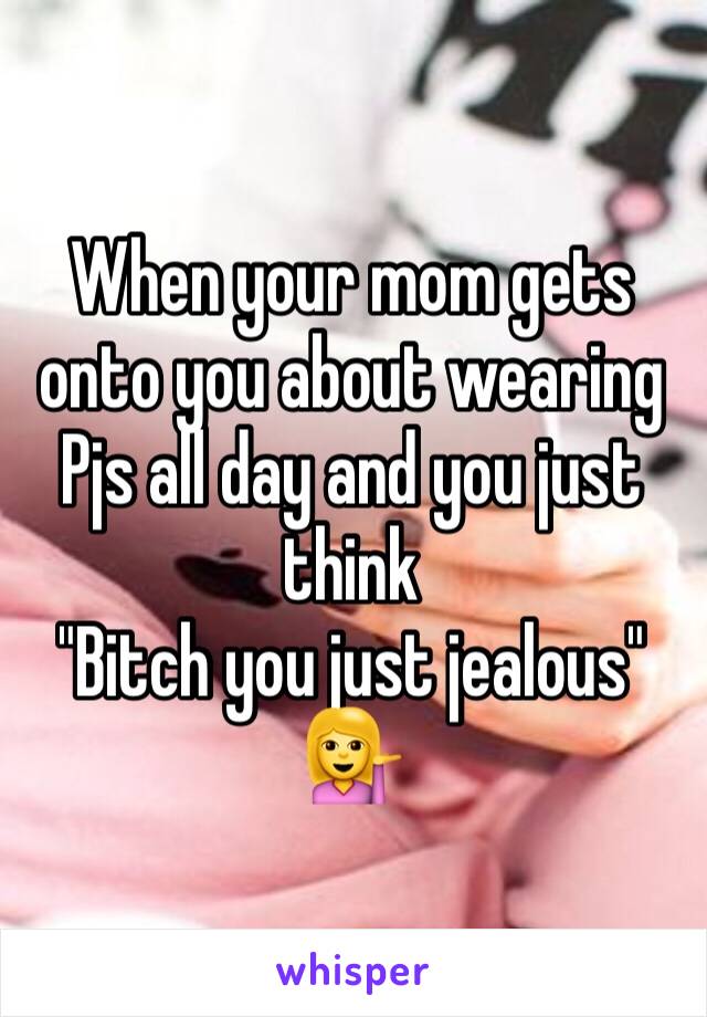 When your mom gets onto you about wearing Pjs all day and you just think 
"Bitch you just jealous"
💁