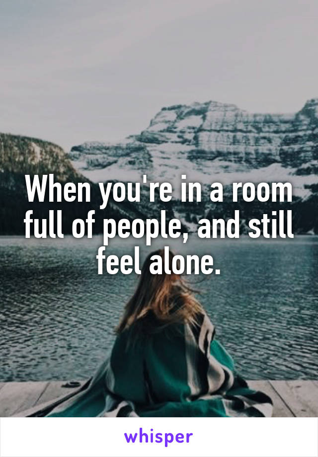 When you're in a room full of people, and still feel alone.