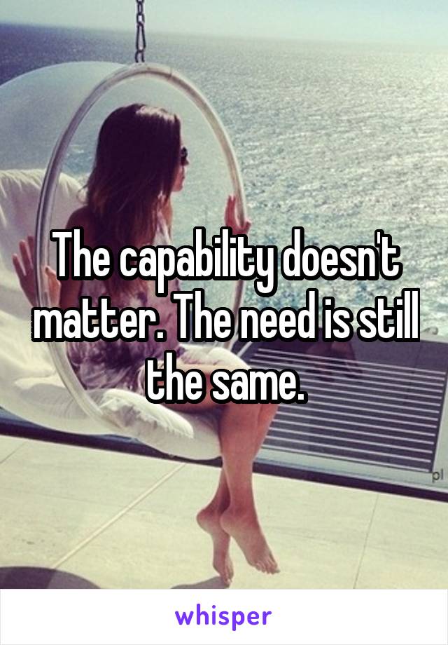 The capability doesn't matter. The need is still the same.