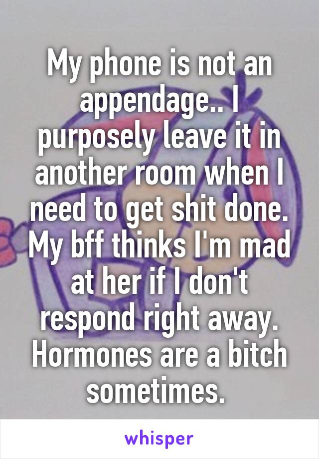 My phone is not an appendage.. I purposely leave it in another room when I need to get shit done. My bff thinks I'm mad at her if I don't respond right away. Hormones are a bitch sometimes. 