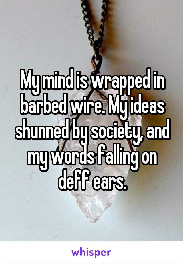 My mind is wrapped in barbed wire. My ideas shunned by society, and my words falling on deff ears.