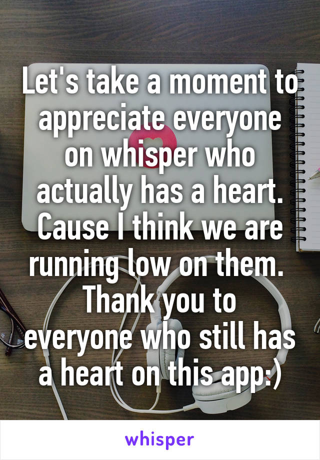 Let's take a moment to appreciate everyone on whisper who actually has a heart. Cause I think we are running low on them. 
Thank you to everyone who still has a heart on this app:)