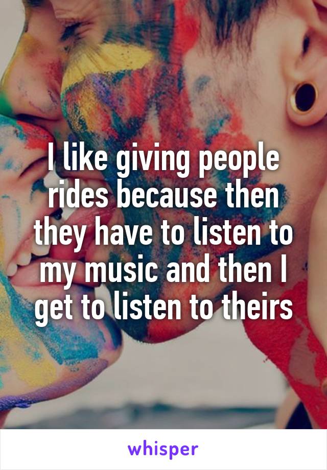 I like giving people rides because then they have to listen to my music and then I get to listen to theirs
