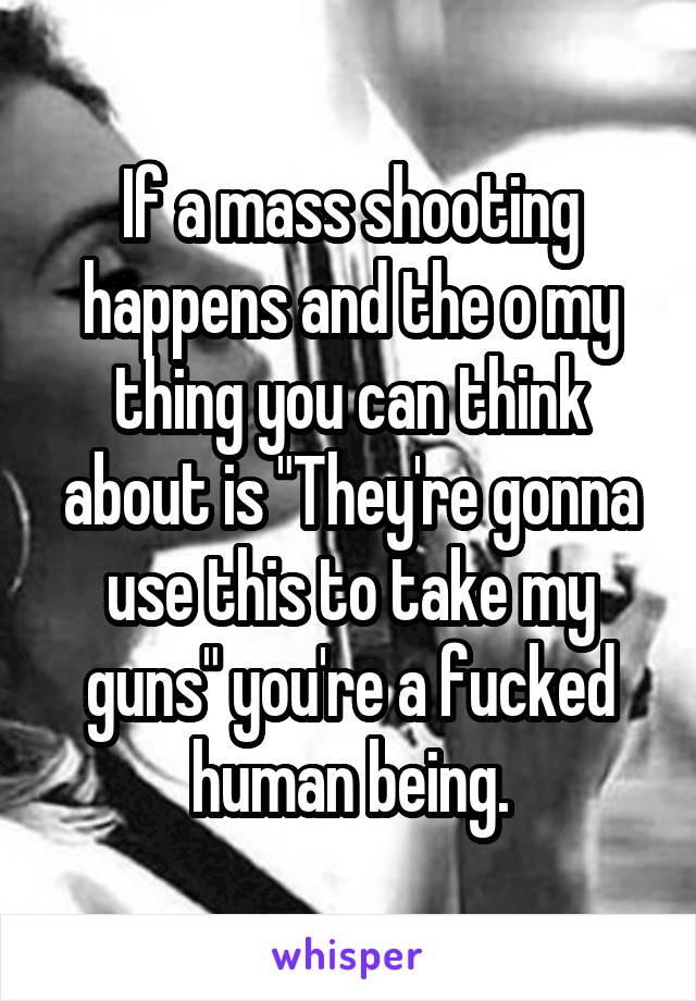 If a mass shooting happens and the o my thing you can think about is "They're gonna use this to take my guns" you're a fucked human being.