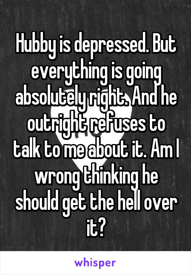 Hubby is depressed. But everything is going absolutely right. And he outright refuses to talk to me about it. Am I wrong thinking he should get the hell over it?