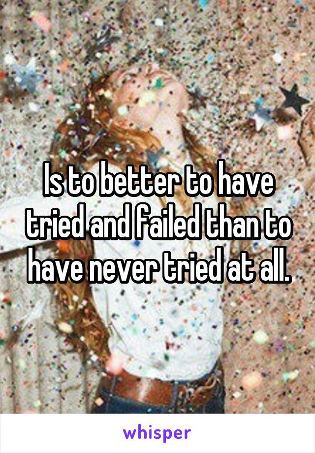 Is to better to have tried and failed than to have never tried at all.