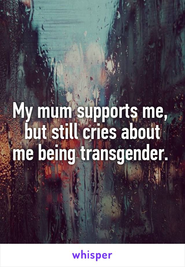 My mum supports me, 
but still cries about me being transgender. 