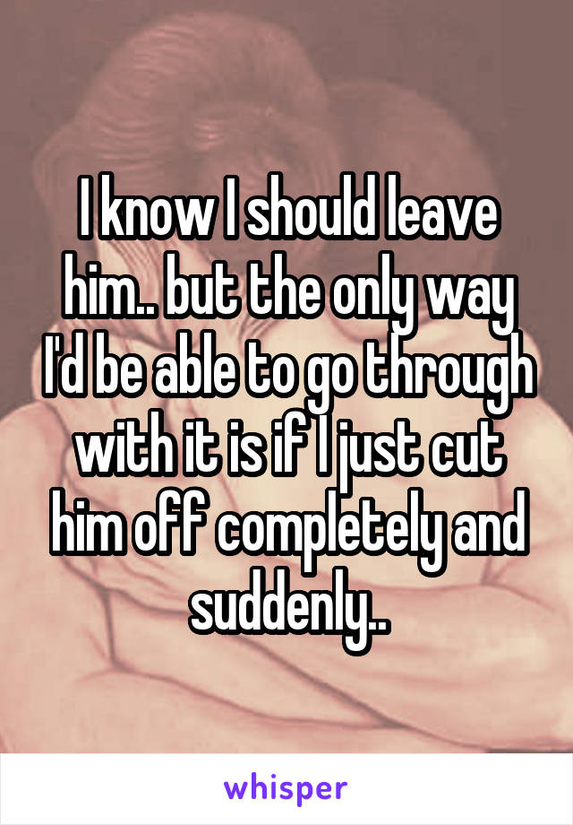 I know I should leave him.. but the only way I'd be able to go through with it is if I just cut him off completely and suddenly..
