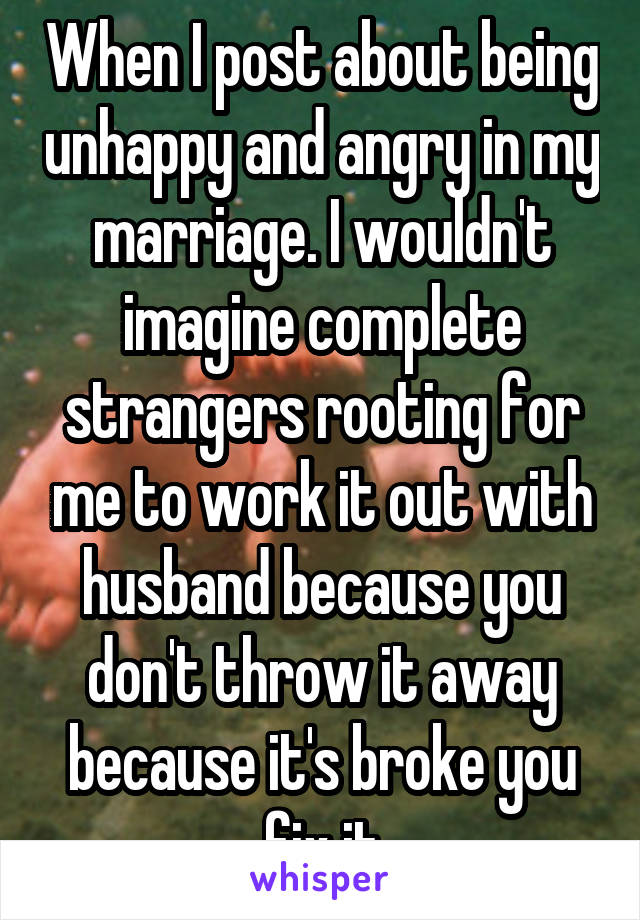 When I post about being unhappy and angry in my marriage. I wouldn't imagine complete strangers rooting for me to work it out with husband because you don't throw it away because it's broke you fix it