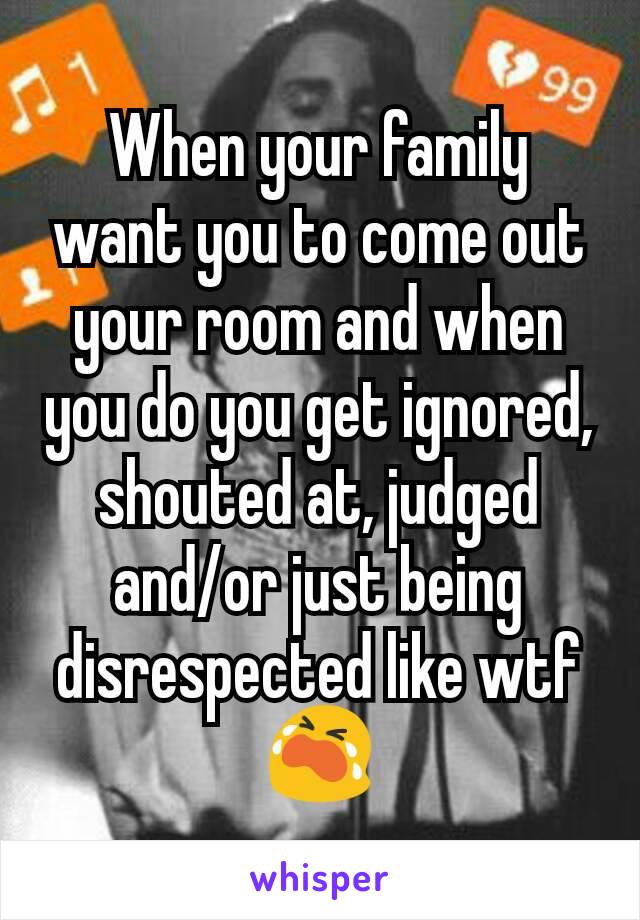 When your family want you to come out your room and when you do you get ignored, shouted at, judged and/or just being disrespected like wtf 😭