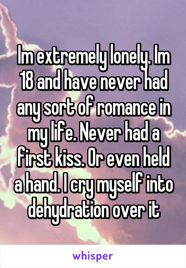 Im extremely lonely. Im 18 and have never had any sort of romance in my life. Never had a first kiss. Or even held a hand. I cry myself into dehydration over it