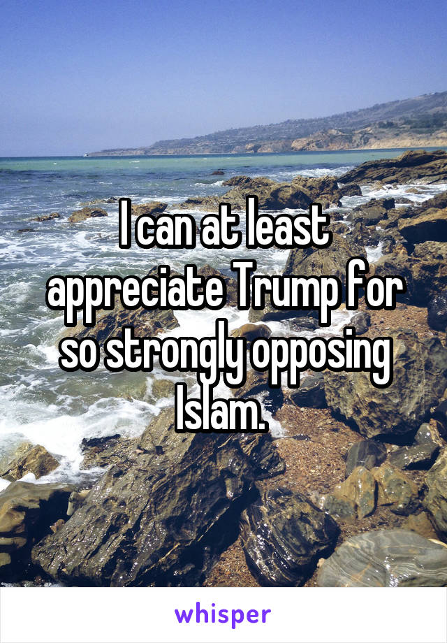 I can at least appreciate Trump for so strongly opposing Islam. 